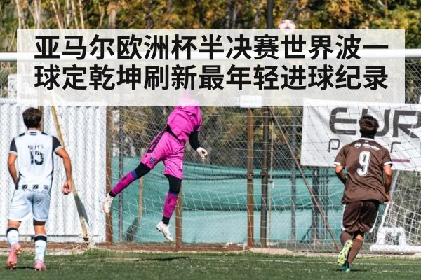 亚马尔欧洲杯半决赛世界波一球定乾坤刷新最年轻进球纪录