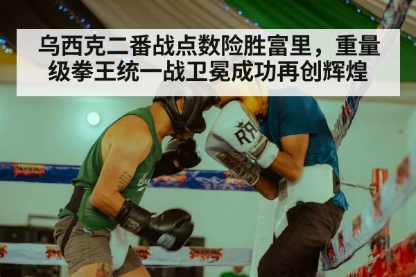 乌西克二番战点数险胜富里，重量级拳王统一战卫冕成功再创辉煌