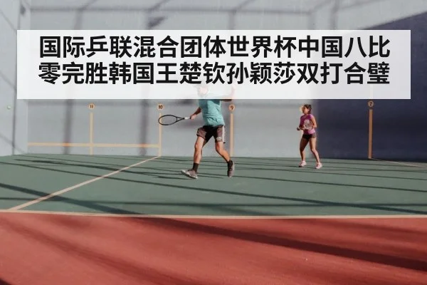国际乒联混合团体世界杯中国八比零完胜韩国王楚钦孙颖莎双打合璧